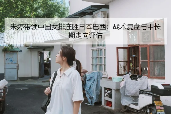 朱婷带领中国女排连胜日本巴西：战术复盘与中长期走向评估